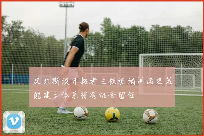 皮尔斯谈开拓者主教练试训诺里若能建立体系将有机会留任