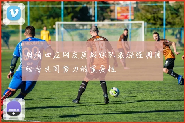 周琦回应网友质疑球队表现强调团结与共同努力的重要性