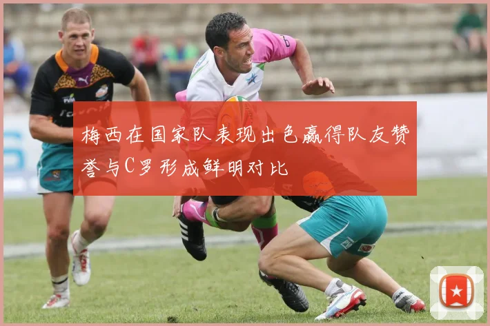 梅西在国家队表现出色赢得队友赞誉与C罗形成鲜明对比