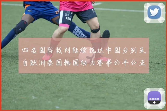 四名国际裁判陆续抵达中国分别来自欧洲泰国韩国助力赛事公平公正