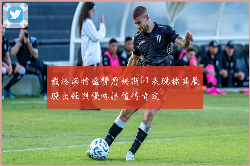 戴格诺特盛赞詹姆斯G1表现称其展现出强烈侵略性值得肯定