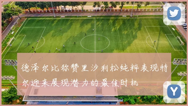 德泽尔比称赞里沙利松纯粹表现特尔迎来展现潜力的最佳时机