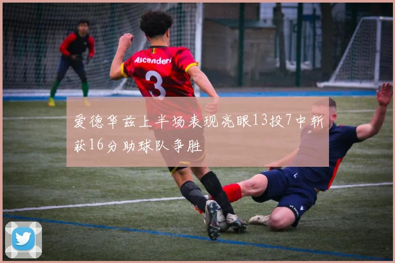 爱德华兹上半场表现亮眼13投7中斩获16分助球队争胜