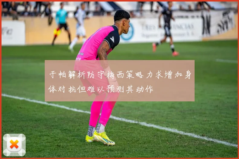 于帕解析防守梅西策略力求增加身体对抗但难以预测其动作