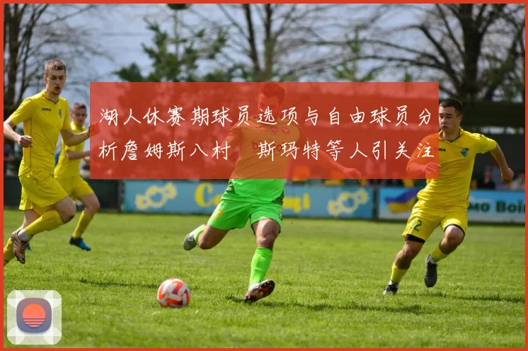 湖人休赛期球员选项与自由球员分析詹姆斯八村塁斯玛特等人引关注