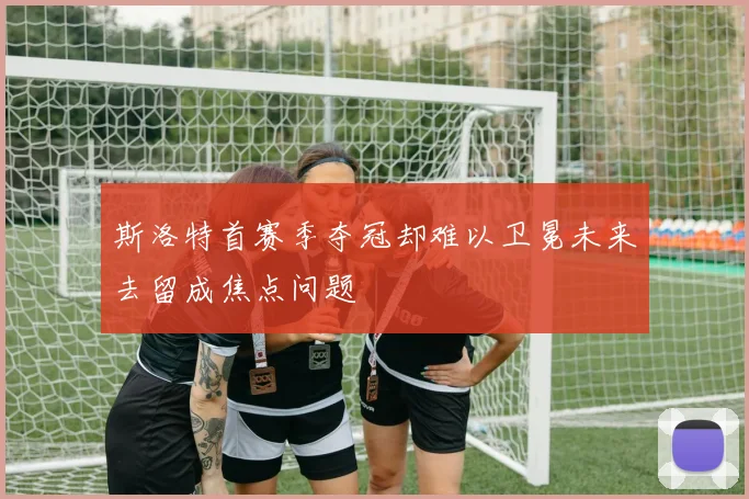 斯洛特首赛季夺冠却难以卫冕未来去留成焦点问题