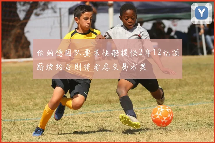 伦纳德团队要求快船提供2年12亿顶薪续约否则将考虑交易方案